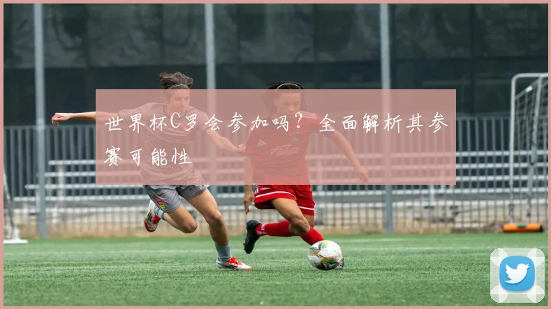 世界杯C罗会参加吗?全面解析其参赛可能性