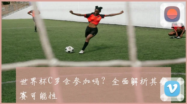 世界杯C罗会参加吗？全面解析其参赛可能性