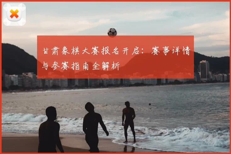 甘肃象棋大赛报名开启：赛事详情与参赛指南全解析