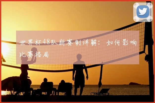 世界杯48队新赛制详解：如何影响比赛格局