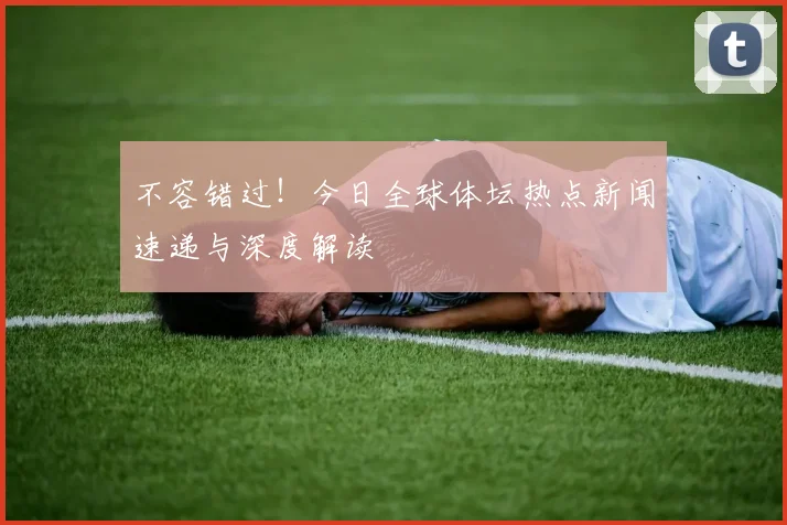 不容错过！今日全球体坛热点新闻速递与深度解读